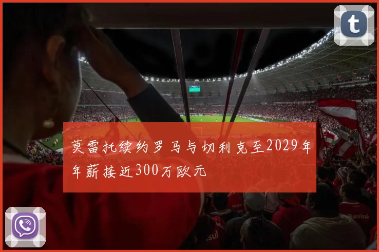 莫雷托续约罗马与切利克至2029年年薪接近300万欧元