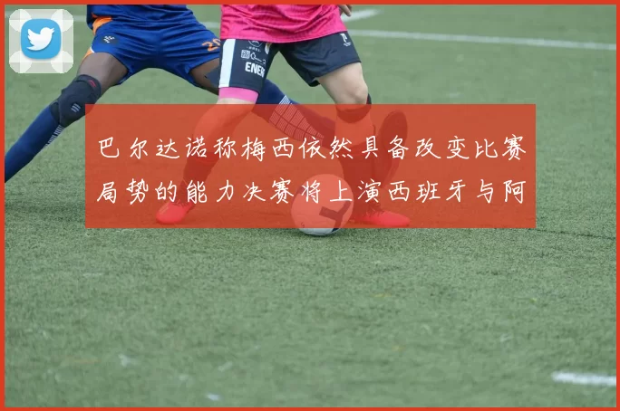 巴尔达诺称梅西依然具备改变比赛局势的能力决赛将上演西班牙与阿根廷对决