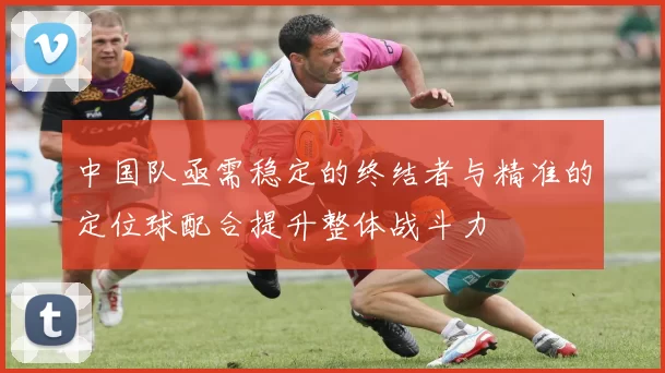 中国队亟需稳定的终结者与精准的定位球配合提升整体战斗力