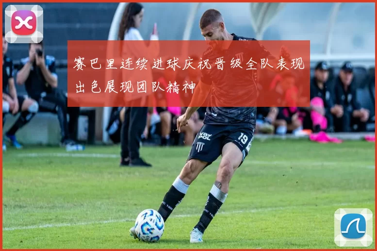 赛巴里连续进球庆祝晋级全队表现出色展现团队精神
