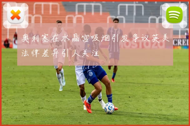 奥利塞在水晶宫吸烟引发争议英美法律差异引人关注