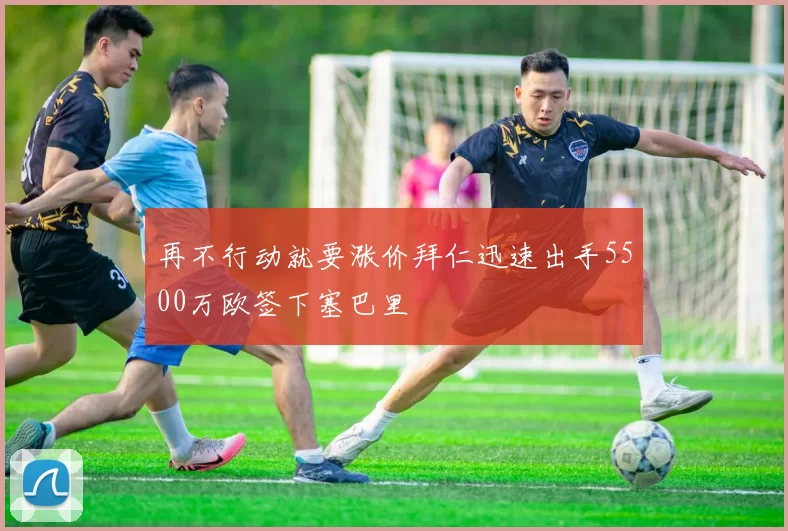 再不行动就要涨价拜仁迅速出手5500万欧签下塞巴里