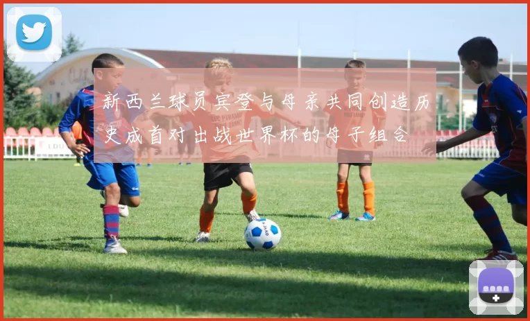 新西兰球员宾登与母亲共同创造历史成首对出战世界杯的母子组合