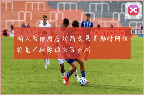 湖人若能用詹姆斯交易贾勒特阿伦将毫不犹豫的决策分析