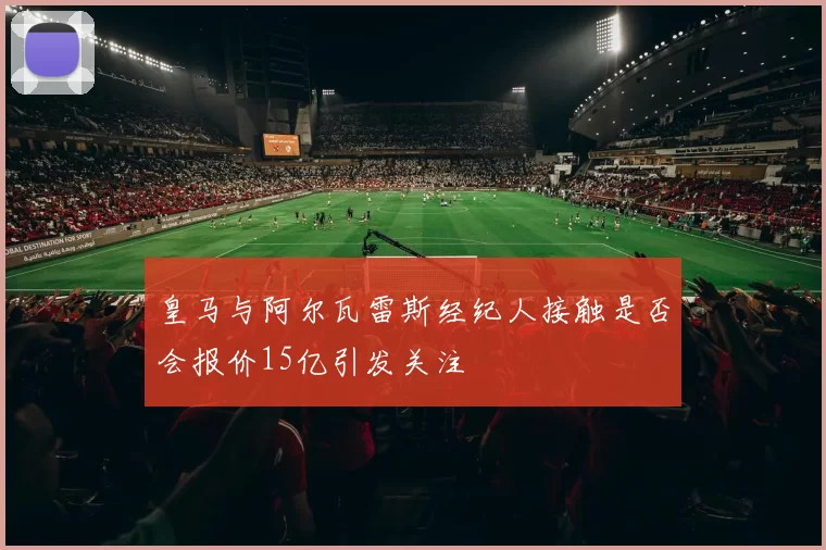 皇马与阿尔瓦雷斯经纪人接触是否会报价15亿引发关注