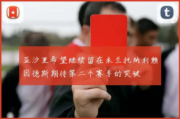 亚沙里希望继续留在米兰托纳利赖因德斯期待第二个赛季的突破