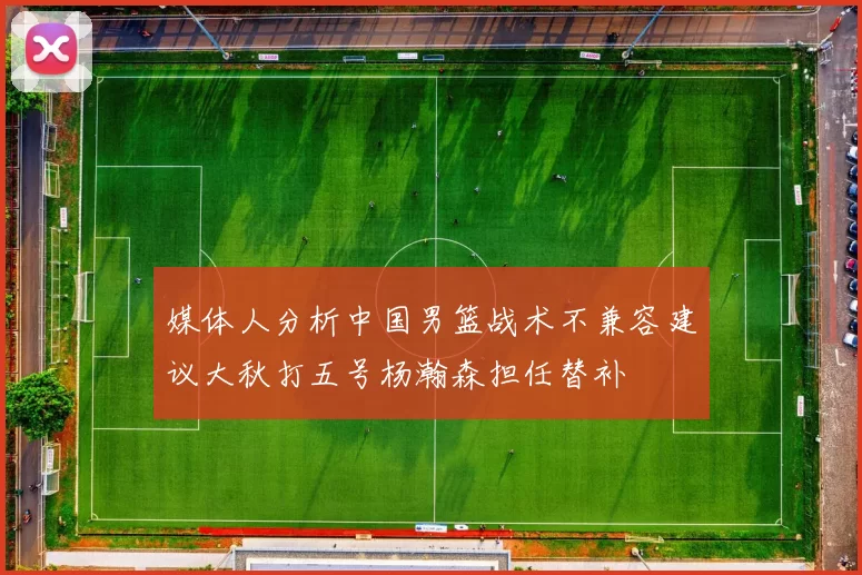 媒体人分析中国男篮战术不兼容建议大秋打五号杨瀚森担任替补