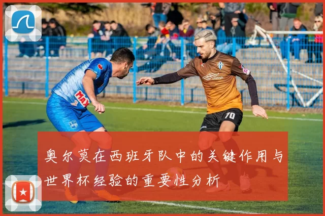 奥尔莫在西班牙队中的关键作用与世界杯经验的重要性分析