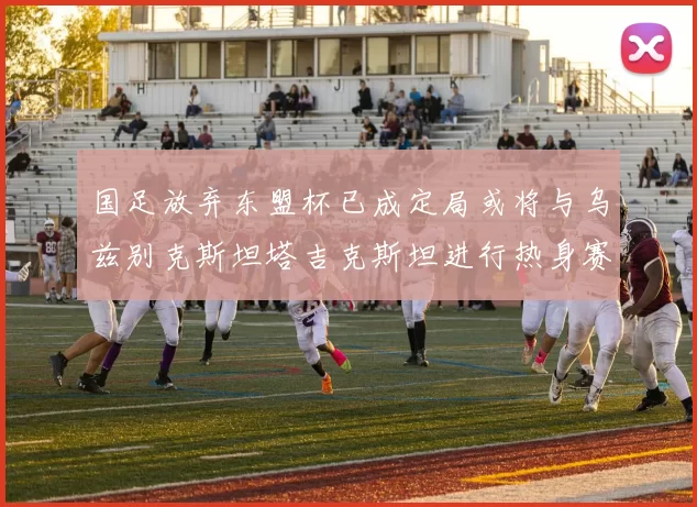 国足放弃东盟杯已成定局或将与乌兹别克斯坦塔吉克斯坦进行热身赛